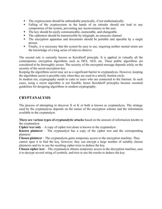 The cryptosystem should be unbreakable practically, if not mathematically.
 Falling of the cryptosystem in the hands of an intruder should not lead to any
compromise of the system, preventing any inconvenience to the user.
 The key should be easily communicable, memorable, and changeable.
 The ciphertext should be transmissible by telegraph, an unsecure channel.
 The encryption apparatus and documents should be portable and operable by a single
person.
 Finally, it is necessary that the system be easy to use, requiring neither mental strain nor
the knowledge of a long series of rules to observe.
The second rule is currently known as Kerckhoff principle. It is applied in virtually all the
contemporary encryption algorithms such as DES, AES, etc. These public algorithms are
considered to be thoroughly secure. The security of the encrypted message depends solely on the
security of the secret encryption key.
Keeping the algorithms secret may act as a significant barrier to cryptanalysis. However, keeping
the algorithms secret is possible only when they are used in a strictly limited circle.
In modern era, cryptography needs to cater to users who are connected to the Internet. In such
cases, using a secret algorithm is not feasible, hence Kerckhoff principles became essential
guidelines for designing algorithms in modern cryptography.
CRYPTANALYSIS
The process of attempting to discover X or K or both is known as cryptanalysis. The strategy
used by the cryptanalysis depends on the nature of the encryption scheme and the information
available to the cryptanalyst.
There are various types of cryptanalytic attacks based on the amount of information known to
the cryptanalyst.
Cipher text only – A copy of cipher text alone is known to the cryptanalyst.
Known plaintext – The cryptanalyst has a copy of the cipher text and the corresponding
plaintext.
Chosen plaintext – The cryptanalysts gains temporary access to the encryption machine. They
cannot open it to find the key, however; they can encrypt a large number of suitably chosen
plaintexts and try to use the resulting cipher texts to deduce the key.
Chosen cipher text – The cryptanalyst obtains temporary access to the decryption machine, uses
it to decrypt several string of symbols, and tries to use the results to deduce the key.
 