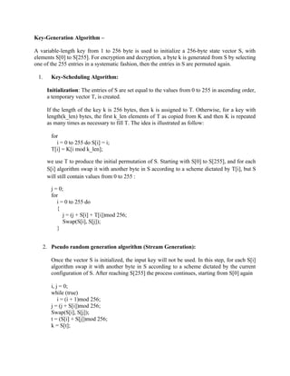 Key-Generation Algorithm –
A variable-length key from 1 to 256 byte is used to initialize a 256-byte state vector S, with
elements S[0] to S[255]. For encryption and decryption, a byte k is generated from S by selecting
one of the 255 entries in a systematic fashion, then the entries in S are permuted again.
1. Key-Scheduling Algorithm:
Initialization: The entries of S are set equal to the values from 0 to 255 in ascending order,
a temporary vector T, is created.
If the length of the key k is 256 bytes, then k is assigned to T. Otherwise, for a key with
length(k_len) bytes, the first k_len elements of T as copied from K and then K is repeated
as many times as necessary to fill T. The idea is illustrated as follow:
for
i = 0 to 255 do S[i] = i;
T[i] = K[i mod k_len];
we use T to produce the initial permutation of S. Starting with S[0] to S[255], and for each
S[i] algorithm swap it with another byte in S according to a scheme dictated by T[i], but S
will still contain values from 0 to 255 :
j = 0;
for
i = 0 to 255 do
{
j = (j + S[i] + T[i])mod 256;
Swap(S[i], S[j]);
}
2. Pseudo random generation algorithm (Stream Generation):
Once the vector S is initialized, the input key will not be used. In this step, for each S[i]
algorithm swap it with another byte in S according to a scheme dictated by the current
configuration of S. After reaching S[255] the process continues, starting from S[0] again
i, j = 0;
while (true)
i = (i + 1)mod 256;
j = (j + S[i])mod 256;
Swap(S[i], S[j]);
t = (S[i] + S[j])mod 256;
k = S[t];
 