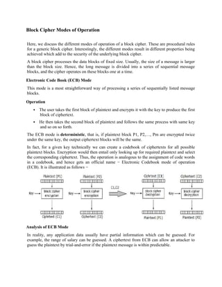 Block Cipher Modes of Operation
Here, we discuss the different modes of operation of a block cipher. These are procedural rules
for a generic block cipher. Interestingly, the different modes result in different properties being
achieved which add to the security of the underlying block cipher.
A block cipher processes the data blocks of fixed size. Usually, the size of a message is larger
than the block size. Hence, the long message is divided into a series of sequential message
blocks, and the cipher operates on these blocks one at a time.
Electronic Code Book (ECB) Mode
This mode is a most straightforward way of processing a series of sequentially listed message
blocks.
Operation
 The user takes the first block of plaintext and encrypts it with the key to produce the first
block of ciphertext.
 He then takes the second block of plaintext and follows the same process with same key
and so on so forth.
The ECB mode is deterministic, that is, if plaintext block P1, P2,…, Pm are encrypted twice
under the same key, the output ciphertext blocks will be the same.
In fact, for a given key technically we can create a codebook of ciphertexts for all possible
plaintext blocks. Encryption would then entail only looking up for required plaintext and select
the corresponding ciphertext. Thus, the operation is analogous to the assignment of code words
in a codebook, and hence gets an official name − Electronic Codebook mode of operation
(ECB). It is illustrated as follows −
Analysis of ECB Mode
In reality, any application data usually have partial information which can be guessed. For
example, the range of salary can be guessed. A ciphertext from ECB can allow an attacker to
guess the plaintext by trial-and-error if the plaintext message is within predictable.
 