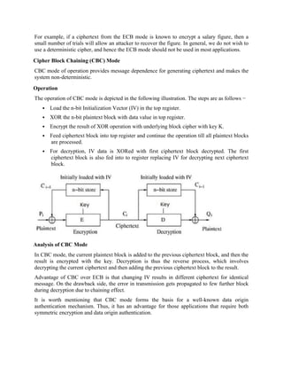 For example, if a ciphertext from the ECB mode is known to encrypt a salary figure, then a
small number of trials will allow an attacker to recover the figure. In general, we do not wish to
use a deterministic cipher, and hence the ECB mode should not be used in most applications.
Cipher Block Chaining (CBC) Mode
CBC mode of operation provides message dependence for generating ciphertext and makes the
system non-deterministic.
Operation
The operation of CBC mode is depicted in the following illustration. The steps are as follows −
 Load the n-bit Initialization Vector (IV) in the top register.
 XOR the n-bit plaintext block with data value in top register.
 Encrypt the result of XOR operation with underlying block cipher with key K.
 Feed ciphertext block into top register and continue the operation till all plaintext blocks
are processed.
 For decryption, IV data is XORed with first ciphertext block decrypted. The first
ciphertext block is also fed into to register replacing IV for decrypting next ciphertext
block.
Analysis of CBC Mode
In CBC mode, the current plaintext block is added to the previous ciphertext block, and then the
result is encrypted with the key. Decryption is thus the reverse process, which involves
decrypting the current ciphertext and then adding the previous ciphertext block to the result.
Advantage of CBC over ECB is that changing IV results in different ciphertext for identical
message. On the drawback side, the error in transmission gets propagated to few further block
during decryption due to chaining effect.
It is worth mentioning that CBC mode forms the basis for a well-known data origin
authentication mechanism. Thus, it has an advantage for those applications that require both
symmetric encryption and data origin authentication.
 