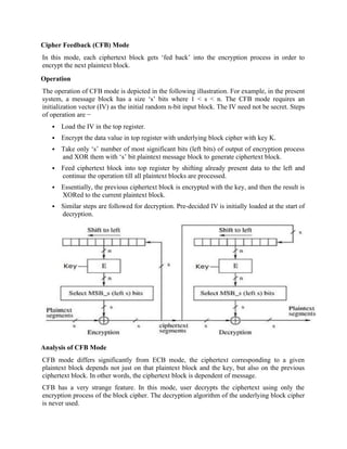 Cipher Feedback (CFB) Mode
In this mode, each ciphertext block gets ‘fed back’ into the encryption process in order to
encrypt the next plaintext block.
Operation
The operation of CFB mode is depicted in the following illustration. For example, in the present
system, a message block has a size ‘s’ bits where 1 < s < n. The CFB mode requires an
initialization vector (IV) as the initial random n-bit input block. The IV need not be secret. Steps
of operation are −
 Load the IV in the top register.
 Encrypt the data value in top register with underlying block cipher with key K.
 Take only ‘s’ number of most significant bits (left bits) of output of encryption process
and XOR them with ‘s’ bit plaintext message block to generate ciphertext block.
 Feed ciphertext block into top register by shifting already present data to the left and
continue the operation till all plaintext blocks are processed.
 Essentially, the previous ciphertext block is encrypted with the key, and then the result is
XORed to the current plaintext block.
 Similar steps are followed for decryption. Pre-decided IV is initially loaded at the start of
decryption.
Analysis of CFB Mode
CFB mode differs significantly from ECB mode, the ciphertext corresponding to a given
plaintext block depends not just on that plaintext block and the key, but also on the previous
ciphertext block. In other words, the ciphertext block is dependent of message.
CFB has a very strange feature. In this mode, user decrypts the ciphertext using only the
encryption process of the block cipher. The decryption algorithm of the underlying block cipher
is never used.
 