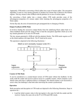 Apparently, CFB mode is converting a block cipher into a type of stream cipher. The encryption
algorithm is used as a key-stream generator to produce key-stream that is placed in the bottom
register. This key stream is then XORed with the plaintext as in case of stream cipher.
By converting a block cipher into a stream cipher, CFB mode provides some of the
advantageous properties of a stream cipher while retaining the advantageous properties of a
block cipher.
On the flip side, the error of transmission gets propagated due to changing of blocks.
Output Feedback (OFB) Mode
It involves feeding the successive output blocks from the underlying block cipher back to it.
These feedback blocks provide string of bits to feed the encryption algorithm which act as the
key-stream generator as in case of CFB mode.
The key stream generated is XOR-ed with the plaintext blocks. The OFB mode requires an IV
as the initial random n-bit input block. The IV need not be secret.
The operation is depicted in the following illustration −
Counter (CTR) Mode
It can be considered as a counter-based version of CFB mode without the feedback. In this
mode, both the sender and receiver need to access to a reliable counter, which computes a new
shared value each time a ciphertext block is exchanged. This shared counter is not necessarily a
secret value, but challenge is that both sides must keep the counter synchronized.
Operation
Both encryption and decryption in CTR mode are depicted in the following illustration. Steps in
operation are −
 Load the initial counter value in the top register is the same for both the sender and the
receiver. It plays the same role as the IV in CFB (and CBC) mode.
 