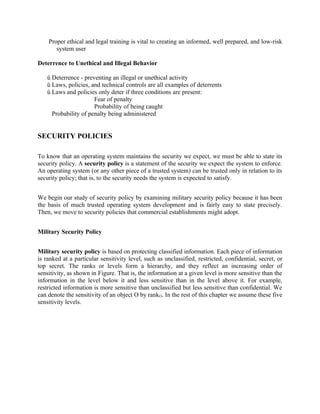 Proper ethical and legal training is vital to creating an informed, well prepared, and low-risk
system user
Deterrence to Unethical and Illegal Behavior
ü Deterrence - preventing an illegal or unethical activity
ü Laws, policies, and technical controls are all examples of deterrents
ü Laws and policies only deter if three conditions are present:
Fear of penalty
Probability of being caught
Probability of penalty being administered
SECURITY POLICIES
To know that an operating system maintains the security we expect, we must be able to state its
security policy. A security policy is a statement of the security we expect the system to enforce.
An operating system (or any other piece of a trusted system) can be trusted only in relation to its
security policy; that is, to the security needs the system is expected to satisfy.
We begin our study of security policy by examining military security policy because it has been
the basis of much trusted operating system development and is fairly easy to state precisely.
Then, we move to security policies that commercial establishments might adopt.
Military Security Policy
Military security policy is based on protecting classified information. Each piece of information
is ranked at a particular sensitivity level, such as unclassified, restricted, confidential, secret, or
top secret. The ranks or levels form a hierarchy, and they reflect an increasing order of
sensitivity, as shown in Figure. That is, the information at a given level is more sensitive than the
information in the level below it and less sensitive than in the level above it. For example,
restricted information is more sensitive than unclassified but less sensitive than confidential. We
can denote the sensitivity of an object O by rankO. In the rest of this chapter we assume these five
sensitivity levels.
 