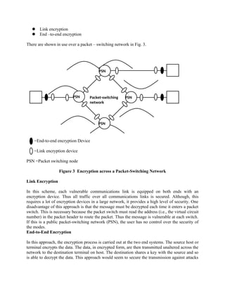 PSN
PSN
PSN
PSN
Packet-switching
network
 Link encryption
 End –to-end encryption
There are shown in use over a packet – switching network in Fig. 3.
=End-to-end encryption Device
=Link encryption device
PSN =Packet switching node
Figure 3 Encryption across a Packet-Switching Network
Link Encryption
In this scheme, each vulnerable communications link is equipped on both ends with an
encryption device. Thus all traffic over all communications links is secured. Although, this
requires a lot of encryption devices in a large network, it provides a high level of security. One
disadvantage of this approach is that the message must be decrypted each time it enters a packet
switch. This is necessary because the packet switch must read the address (i.e., the virtual circuit
number) in the packet header to route the packet. Thus the message is vulnerable at each switch.
If this is a public packet-switching network (PSN), the user has no control over the security of
the modes.
End-to-End Encryption
In this approach, the encryption process is carried out at the two end systems. The source host or
terminal encrypts the data. The data, in encrypted form, are then transmitted unaltered across the
network to the destination terminal on host. The destination shares a key with the source and so
is able to decrypt the data. This approach would seem to secure the transmission against attacks
 