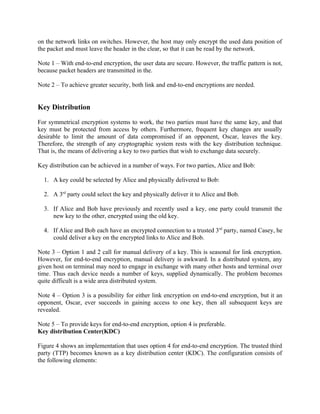 on the network links on switches. However, the host may only encrypt the used data position of
the packet and must leave the header in the clear, so that it can be read by the network.
Note 1 – With end-to-end encryption, the user data are secure. However, the traffic pattern is not,
because packet headers are transmitted in the.
Note 2 – To achieve greater security, both link and end-to-end encryptions are needed.
Key Distribution
For symmetrical encryption systems to work, the two parties must have the same key, and that
key must be protected from access by others. Furthermore, frequent key changes are usually
desirable to limit the amount of data compromised if an opponent, Oscar, leaves the key.
Therefore, the strength of any cryptographic system rests with the key distribution technique.
That is, the means of delivering a key to two parties that wish to exchange data securely.
Key distribution can be achieved in a number of ways. For two parties, Alice and Bob:
1. A key could be selected by Alice and physically delivered to Bob:
2. A 3rd
party could select the key and physically deliver it to Alice and Bob.
3. If Alice and Bob have previously and recently used a key, one party could transmit the
new key to the other, encrypted using the old key.
4. If Alice and Bob each have an encrypted connection to a trusted 3rd
party, named Casey, he
could deliver a key on the encrypted links to Alice and Bob.
Note 3 – Option 1 and 2 call for manual delivery of a key. This is seasonal for link encryption.
However, for end-to-end encryption, manual delivery is awkward. In a distributed system, any
given host on terminal may need to engage in exchange with many other hosts and terminal over
time. Thus each device needs a number of keys, supplied dynamically. The problem becomes
quite difficult is a wide area distributed system.
Note 4 – Option 3 is a possibility for either link encryption on end-to-end encryption, but it an
opponent, Oscar, ever succeeds in gaining access to one key, then all subsequent keys are
revealed.
Note 5 – To provide keys for end-to-end encryption, option 4 is preferable.
Key distribution Center(KDC)
Figure 4 shows an implementation that uses option 4 for end-to-end encryption. The trusted third
party (TTP) becomes known as a key distribution center (KDC). The configuration consists of
the following elements:
 