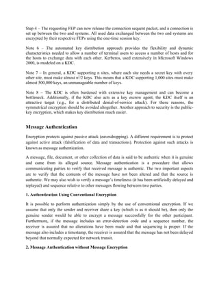 Step 4 – The requesting FEP can now release the connection sequent packet, and a connection is
set up between the two and systems. All used data exchanged between the two end systems are
encrypted by their respective FEPs using the one-time session key.
Note 6 – The automated key distribution approach provides the flexibility and dynamic
characteristics needed to allow a number of terminal users to access a number of hosts and for
the hosts to exchange data with each other. Kerberos, used extensively in Microsoft Windows
2000, is modeled on a KDC.
Note 7 – In general, a KDC supporting n sites, where each site needs a secret key with every
other site, must make almost n2
/2 keys. This means that a KDC supporting 1,000 sites must make
almost 500,000 keys, an unmanageable number of keys.
Note 8 – The KDC is often burdened with extensive key management and can become a
bottleneck. Additionally, if the KDC also acts as a key escrow agent, the KDC itself is an
attractive target (e.g., for a distributed denial-of-service attack). For these reasons, the
symmetrical encryption should be avoided altogether. Another approach to security is the public-
key encryption, which makes key distribution much easier.
Message Authentication
Encryption protects against passive attack (eavesdropping). A different requirement is to protect
against active attack (falsification of data and transactions). Protection against such attacks is
known as message authentication.
A message, file, document, or other collection of data is said to be authentic when it is genuine
and came from its alleged source. Message authentication is a procedure that allows
communicating parties to verify that received message is authentic. The two important aspects
are to verify that the contents of the message have not been altered and that the source is
authentic. We may also wish to verify a message’s timeliness (it has been artificially delayed and
replayed) and sequence relative to other messages flowing between two parties.
1. Authentication Using Conventional Encryption
It is possible to perform authentication simply by the use of conventional encryption. If we
assume that only the sender and receiver share a key (which is as it should be), then only the
genuine sender would be able to encrypt a message successfully for the other participant.
Furthermore, if the message includes an error-detection code and a sequence number, the
receiver is assured that no alterations have been made and that sequencing is proper. If the
message also includes a timestamp, the receiver is assured that the message has not been delayed
beyond that normally expected for network transit.
2. Message Authentication without Message Encryption
 