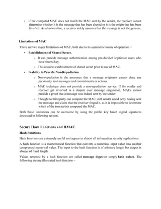  If the computed MAC does not match the MAC sent by the sender, the receiver cannot
determine whether it is the message that has been altered or it is the origin that has been
falsified. As a bottom-line, a receiver safely assumes that the message is not the genuine.
Limitations of MAC
There are two major limitations of MAC, both due to its symmetric nature of operation −
 Establishment of Shared Secret.
o It can provide message authentication among pre-decided legitimate users who
have shared key.
o This requires establishment of shared secret prior to use of MAC.
 Inability to Provide Non-Repudiation
o Non-repudiation is the assurance that a message originator cannot deny any
previously sent messages and commitments or actions.
o MAC technique does not provide a non-repudiation service. If the sender and
receiver get involved in a dispute over message origination, MACs cannot
provide a proof that a message was indeed sent by the sender.
o Though no third party can compute the MAC, still sender could deny having sent
the message and claim that the receiver forged it, as it is impossible to determine
which of the two parties computed the MAC.
Both these limitations can be overcome by using the public key based digital signatures
discussed in following section.
Secure Hash Functions and HMAC
Hash Functions
Hash functions are extremely useful and appear in almost all information security applications.
A hash function is a mathematical function that converts a numerical input value into another
compressed numerical value. The input to the hash function is of arbitrary length but output is
always of fixed length.
Values returned by a hash function are called message digest or simply hash values. The
following picture illustrated hash function −
 