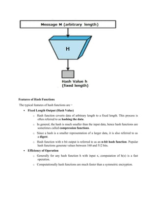 Features of Hash Functions
The typical features of hash functions are −
 Fixed Length Output (Hash Value)
o Hash function coverts data of arbitrary length to a fixed length. This process is
often referred to as hashing the data.
o In general, the hash is much smaller than the input data, hence hash functions are
sometimes called compression functions.
o Since a hash is a smaller representation of a larger data, it is also referred to as
a digest.
o Hash function with n bit output is referred to as an n-bit hash function. Popular
hash functions generate values between 160 and 512 bits.
 Efficiency of Operation
o Generally for any hash function h with input x, computation of h(x) is a fast
operation.
o Computationally hash functions are much faster than a symmetric encryption.
 