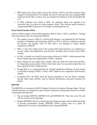  MD5 digests have been widely used in the software world to provide assurance about
integrity of transferred file. For example, file servers often provide a pre-computed MD5
checksum for the files, so that a user can compare the checksum of the downloaded file
to it.
 In 2004, collisions were found in MD5. An analytical attack was reported to be
successful only in an hour by using computer cluster. This collision attack resulted in
compromised MD5 and hence it is no longer recommended for use.
Secure Hash Function (SHA)
Family of SHA comprise of four SHA algorithms; SHA-0, SHA-1, SHA-2, and SHA-3. Though
from same family, there are structurally different.
 The original version is SHA-0, a 160-bit hash function, was published by the National
Institute of Standards and Technology (NIST) in 1993. It had few weaknesses and did
not become very popular. Later in 1995, SHA-1 was designed to correct alleged
weaknesses of SHA-0.
 SHA-1 is the most widely used of the existing SHA hash functions. It is employed in
several widely used applications and protocols including Secure Socket Layer (SSL)
security.
 In 2005, a method was found for uncovering collisions for SHA-1 within practical time
frame making long-term employability of SHA-1 doubtful.
 SHA-2 family has four further SHA variants, SHA-224, SHA-256, SHA-384, and SHA-
512 depending up on number of bits in their hash value. No successful attacks have yet
been reported on SHA-2 hash function.
 Though SHA-2 is a strong hash function. Though significantly different, its basic design
is still follows design of SHA-1. Hence, NIST called for new competitive hash function
designs.
 In October 2012, the NIST chose the Keccak algorithm as the new SHA-3 standard.
Keccak offers many benefits, such as efficient performance and good resistance for
attacks.
RIPEMD
The RIPEND is an acronym for RACE Integrity Primitives Evaluation Message Digest. This set
of hash functions was designed by open research community and generally known as a family
of European hash functions.
 The set includes RIPEND, RIPEMD-128, and RIPEMD-160. There also exist 256, and
320-bit versions of this algorithm.
 Original RIPEMD (128 bit) is based upon the design principles used in MD4 and found
to provide questionable security. RIPEMD 128-bit version came as a quick fix
replacement to overcome vulnerabilities on the original RIPEMD.
 