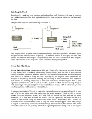 Data Integrity Check
Data integrity check is a most common application of the hash functions. It is used to generate
the checksums on data files. This application provides assurance to the user about correctness of
the data.
The process is depicted in the following illustration −
The integrity check helps the user to detect any changes made to original file. It however, does
not provide any assurance about originality. The attacker, instead of modifying file data, can
change the entire file and compute all together new hash and send to the receiver. This integrity
check application is useful only if the user is sure about the originality of file.
Secure Hash Algorithms
Secure Hash Algorithms, also known as SHA, are a family of cryptographic functions designed
to keep data secured. It works by transforming the data using a hash function: an algorithm that
consists of bitwise operations, modular additions, and compression functions. The hash function
then produces a fixed-size string that looks nothing like the original. These algorithms are
designed to be one-way functions, meaning that once they’re transformed into their respective
hash values, it’s virtually impossible to transform them back into the original data. A few
algorithms of interest are SHA-1, SHA-2, and SHA-3, each of which was successively designed
with increasingly stronger encryption in response to hacker attacks. SHA-0, for instance, is now
obsolete due to the widely exposed vulnerabilities.
A common application of SHA is to encrypting passwords, as the server side only needs to keep
track of a specific user’s hash value, rather than the actual password. This is helpful in case an
attacker hacks the database, as they will only find the hashed functions and not the actual
passwords, so if they were to input the hashed value as a password, the hash function will
convert it into another string and subsequently deny access. Additionally, SHAs exhibit the
avalanche effect, where the modification of very few letters being encrypted causes a big change
in output; or conversely, drastically different strings produce similar hash values. This effect
causes hash values to not give any information regarding the input string, such as its original
 