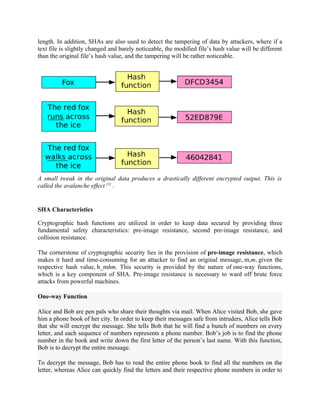 length. In addition, SHAs are also used to detect the tampering of data by attackers, where if a
text file is slightly changed and barely noticeable, the modified file’s hash value will be different
than the original file’s hash value, and the tampering will be rather noticeable.
A small tweak in the original data produces a drastically different encrypted output. This is
called the avalanche effect [1]
.
SHA Characteristics
Cryptographic hash functions are utilized in order to keep data secured by providing three
fundamental safety characteristics: pre-image resistance, second pre-image resistance, and
collision resistance.
The cornerstone of cryptographic security lies in the provision of pre-image resistance, which
makes it hard and time-consuming for an attacker to find an original message, m,m, given the
respective hash value, h_mhm. This security is provided by the nature of one-way functions,
which is a key component of SHA. Pre-image resistance is necessary to ward off brute force
attacks from powerful machines.
One-way Function
Alice and Bob are pen pals who share their thoughts via mail. When Alice visited Bob, she gave
him a phone book of her city. In order to keep their messages safe from intruders, Alice tells Bob
that she will encrypt the message. She tells Bob that he will find a bunch of numbers on every
letter, and each sequence of numbers represents a phone number. Bob’s job is to find the phone
number in the book and write down the first letter of the person’s last name. With this function,
Bob is to decrypt the entire message.
To decrypt the message, Bob has to read the entire phone book to find all the numbers on the
letter, whereas Alice can quickly find the letters and their respective phone numbers in order to
 