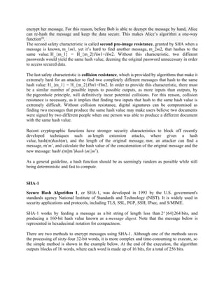 encrypt her message. For this reason, before Bob is able to decrypt the message by hand, Alice
can re-hash the message and keep the data secure. This makes Alice’s algorithm a one-way
function[2]
.
The second safety characteristic is called second pre-image resistance, granted by SHA when a
message is known, m_1m1, yet it’s hard to find another message, m_2m2, that hashes to the
same value: H_{m_1} = H_{m_2}Hm1=Hm2. Without this characteristic, two different
passwords would yield the same hash value, deeming the original password unnecessary in order
to access secured data.
The last safety characteristic is collision resistance, which is provided by algorithms that make it
extremely hard for an attacker to find two completely different messages that hash to the same
hash value: H_{m_1} = H_{m_2}Hm1=Hm2. In order to provide this characteristic, there must
be a similar number of possible inputs to possible outputs, as more inputs than outputs, by
the pigeonhole principle, will definitively incur potential collisions. For this reason, collision
resistance is necessary, as it implies that finding two inputs that hash to the same hash value is
extremely difficult. Without collision resistance, digital signatures can be compromised as
finding two messages that produce the same hash value may make users believe two documents
were signed by two different people when one person was able to produce a different document
with the same hash value.
Recent cryptographic functions have stronger security characteristics to block off recently
developed techniques such as length extension attacks, where given a hash
value, hash(m)hash(m), and the length of the original message, mm, an attacker can find a
message, m’m’, and calculate the hash value of the concatenation of the original message and the
new message: hash (m||m’)hash (m∣∣m’).
As a general guideline, a hash function should be as seemingly random as possible while still
being deterministic and fast to compute.
SHA-1
Secure Hash Algorithm 1, or SHA-1, was developed in 1993 by the U.S. government's
standards agency National Institute of Standards and Technology (NIST). It is widely used in
security applications and protocols, including TLS, SSL, PGP, SSH, IPsec, and S/MIME.
SHA-1 works by feeding a message as a bit string of length less than 2^{64}264 bits, and
producing a 160-bit hash value known as a message digest. Note that the message below is
represented in hexadecimal notation for compactness.
There are two methods to encrypt messages using SHA-1. Although one of the methods saves
the processing of sixty-four 32-bit words, it is more complex and time-consuming to execute, so
the simple method is shown in the example below. At the end of the execution, the algorithm
outputs blocks of 16 words, where each word is made up of 16 bits, for a total of 256 bits.
 