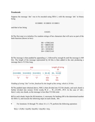 Pseudocode
Suppose the message ‘abc’ was to be encoded using SHA-1, with the message ‘abc’ in binary
being
01100001 01100010 01100011
and that in hex being
616263.
1) The first step is to initialize five random strings of hex characters that will serve as part of the
hash function (shown in hex):
H0 = 67DE2A01
H1 = BB03E28C
H2 = 011EF1DC
H3 = 9293E9E2
H4= CDEF23A9
2) The message is then padded by appending a 1, followed by enough 0s until the message is 448
bits. The length of the message represented by 64 bits is then added to the end, producing a
message that is 512 bits long:
Padding of string "abc" in bits, finalized by the length of the string, which is 24 bits.
3) The padded input obtained above, MM, is then divided into 512-bit chunks, and each chunk is
further divided into sixteen 32-bit words, W_0 … W_{15}W0…W15. In the case of ‘abc’,
there’s only one chunk, as the message is less than 512-bits total.
4) For each chunk, begin the 80 iterations, ii, necessary for hashing (80 is the determined number
for SHA-1), and execute the following steps on each chunk, Mn:
 For iterations 16 through 79, where 16 ≤ I ≤ 79, perform the following operation:
W(i) = S1
(W(i−3)⊕W(i−8)⊕W(i−14)⊕W(i−16)),
 