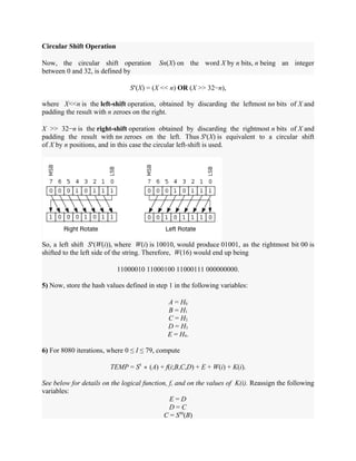 Circular Shift Operation
Now, the circular shift operation Sn(X) on the word X by n bits, n being an integer
between 0 and 32, is defined by
Sn
(X) = (X << n) OR (X >> 32−n),
where X<<n is the left-shift operation, obtained by discarding the leftmost nn bits of X and
padding the result with n zeroes on the right.
X >> 32−n is the right-shift operation obtained by discarding the rightmost n bits of X and
padding the result with nn zeroes on the left. Thus Sn
(X) is equivalent to a circular shift
of X by n positions, and in this case the circular left-shift is used.
So, a left shift Sn
(W(i)), where W(i) is 10010, would produce 01001, as the rightmost bit 00 is
shifted to the left side of the string. Therefore, W(16) would end up being
11000010 11000100 11000111 000000000.
5) Now, store the hash values defined in step 1 in the following variables:
A = H0
B = H1
C = H2
D = H3
E = H4.
6) For 8080 iterations, where 0 ≤ I ≤ 79, compute
TEMP = S5
∗ (A) + f(i;B,C,D) + E + W(i) + K(i).
See below for details on the logical function, f, and on the values of K(i). Reassign the following
variables:
E = D
D = C
C = S30
(B)
 