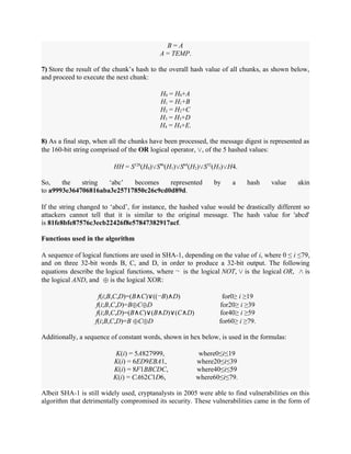 B = A
A = TEMP.
7) Store the result of the chunk’s hash to the overall hash value of all chunks, as shown below,
and proceed to execute the next chunk:
H0 = H0+A
H1 = H1+B
H2 = H2+C
H3 = H3+D
H4 = H4+E.
8) As a final step, when all the chunks have been processed, the message digest is represented as
the 160-bit string comprised of the OR logical operator, ∨, of the 5 hashed values:
HH = S128
(H0)∨S96
(H1)∨S64
(H2)∨S32
(H3)∨H4.
So, the string ‘abc’ becomes represented by a hash value akin
to a9993e364706816aba3e25717850c26c9cd0d89d.
If the string changed to ‘abcd’, for instance, the hashed value would be drastically different so
attackers cannot tell that it is similar to the original message. The hash value for 'abcd'
is 81fe8bfe87576c3ecb22426f8e57847382917acf.
Functions used in the algorithm
A sequence of logical functions are used in SHA-1, depending on the value of i, where 0 ≤ i ≤79,
and on three 32-bit words B, C, and D, in order to produce a 32-bit output. The following
equations describe the logical functions, where ¬ is the logical NOT, ∨ is the logical OR, ∧ is
the logical AND, and ⊕ is the logical XOR:
f(i;B,C,D)=(B∧C)∨((¬B)∧D) for0≥ i ≥19
f(i;B,C,D)=B⊕C⊕D for20≥ i ≥39
f(i;B,C,D)=(B∧C)∨(B∧D)∨(C∧D) for40≥ i ≥59
f(i;B,C,D)=B ⊕C⊕D for60≥ i ≥79.
Additionally, a sequence of constant words, shown in hex below, is used in the formulas:
K(i) = 5A827999, where0≤i≤19
K(i) = 6ED9EBA1, where20≤i≤39
K(i) = 8F1BBCDC, where40≤i≤59
K(i) = CA62C1D6, where60≤i≤79.
Albeit SHA-1 is still widely used, cryptanalysts in 2005 were able to find vulnerabilities on this
algorithm that detrimentally compromised its security. These vulnerabilities came in the form of
 