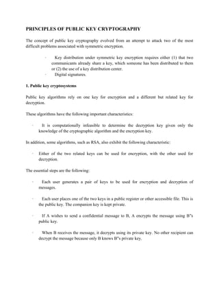 PRINCIPLES OF PUBLIC KEY CRYPTOGRAPHY
The concept of public key cryptography evolved from an attempt to attack two of the most
difficult problems associated with symmetric encryption.
· Key distribution under symmetric key encryption requires either (1) that two
communicants already share a key, which someone has been distributed to them
or (2) the use of a key distribution center.
· Digital signatures.
1. Public key cryptosystems
Public key algorithms rely on one key for encryption and a different but related key for
decryption.
These algorithms have the following important characteristics:
· It is computationally infeasible to determine the decryption key given only the
knowledge of the cryptographic algorithm and the encryption key.
In addition, some algorithms, such as RSA, also exhibit the following characteristic:
· Either of the two related keys can be used for encryption, with the other used for
decryption.
The essential steps are the following:
· Each user generates a pair of keys to be used for encryption and decryption of
messages.
· Each user places one of the two keys in a public register or other accessible file. This is
the public key. The companion key is kept private.
· If A wishes to send a confidential message to B, A encrypts the message using B s
‟s
public key.
· When B receives the message, it decrypts using its private key. No other recipient can
decrypt the message because only B knows B s private key.
‟s
 