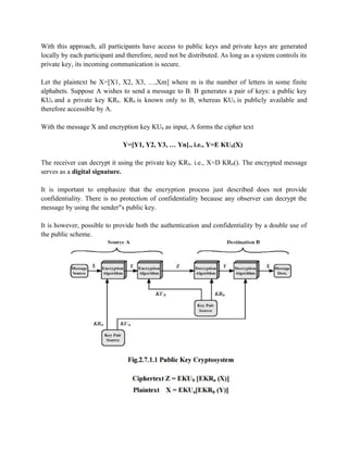 With this approach, all participants have access to public keys and private keys are generated
locally by each participant and therefore, need not be distributed. As long as a system controls its
private key, its incoming communication is secure.
Let the plaintext be X=[X1, X2, X3, …,Xm] where m is the number of letters in some finite
alphabets. Suppose A wishes to send a message to B. B generates a pair of keys: a public key
KUb and a private key KRb. KRb is known only to B, whereas KUb is publicly available and
therefore accessible by A.
With the message X and encryption key KUb as input, A forms the cipher text
Y=[Y1, Y2, Y3, … Yn]., i.e., Y=E KUb(X)
The receiver can decrypt it using the private key KRb. i.e., X=D KRb(). The encrypted message
serves as a digital signature.
It is important to emphasize that the encryption process just described does not provide
confidentiality. There is no protection of confidentiality because any observer can decrypt the
message by using the sender s public key.
‟s
It is however, possible to provide both the authentication and confidentiality by a double use of
the public scheme.
 