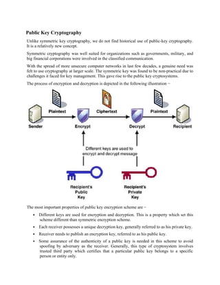 Public Key Cryptography
Unlike symmetric key cryptography, we do not find historical use of public-key cryptography.
It is a relatively new concept.
Symmetric cryptography was well suited for organizations such as governments, military, and
big financial corporations were involved in the classified communication.
With the spread of more unsecure computer networks in last few decades, a genuine need was
felt to use cryptography at larger scale. The symmetric key was found to be non-practical due to
challenges it faced for key management. This gave rise to the public key cryptosystems.
The process of encryption and decryption is depicted in the following illustration −
The most important properties of public key encryption scheme are −
 Different keys are used for encryption and decryption. This is a property which set this
scheme different than symmetric encryption scheme.
 Each receiver possesses a unique decryption key, generally referred to as his private key.
 Receiver needs to publish an encryption key, referred to as his public key.
 Some assurance of the authenticity of a public key is needed in this scheme to avoid
spoofing by adversary as the receiver. Generally, this type of cryptosystem involves
trusted third party which certifies that a particular public key belongs to a specific
person or entity only.
 