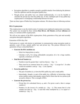  Encryption algorithm is complex enough to prohibit attacker from deducing the plaintext
from the ciphertext and the encryption (public) key.
 Though private and public keys are related mathematically, it is not be feasible to
calculate the private key from the public key. In fact, intelligent part of any public-key
cryptosystem is in designing a relationship between two keys.
There are three types of Public Key Encryption schemes. We discuss them in following sections
−
RSA Cryptosystem
This cryptosystem is one the initial system. It remains most employed cryptosystem even today.
The system was invented by three scholars Ron Rivest, Adi Shamir, and Len Adleman and
hence, it is termed as RSA cryptosystem.
We will see two aspects of the RSA cryptosystem, firstly generation of key pair and secondly
encryption-decryption algorithms.
Generation of RSA Key Pair
Each person or a party who desires to participate in communication using encryption needs to
generate a pair of keys, namely public key and private key. The process followed in the
generation of keys is described below −
 Generate the RSA modulus (n)
o Select two large primes, p and q.
o Calculate n=p*q. For strong unbreakable encryption, let n be a large number,
typically a minimum of 512 bits.
 Find Derived Number (e)
o Number e must be greater than 1 and less than (p − 1)(q − 1).
o There must be no common factor for e and (p − 1)(q − 1) except for 1. In other
words two numbers e and (p – 1)(q – 1) are coprime.
 Form the public key
o The pair of numbers (n, e) form the RSA public key and is made public.
o Interestingly, though n is part of the public key, difficulty in factorizing a large
prime number ensures that attacker cannot find in finite time the two primes (p &
q) used to obtain n. This is strength of RSA.
 Generate the private key
o Private Key d is calculated from p, q, and e. For given n and e, there is unique
number d.
o Number d is the inverse of e modulo (p - 1)(q – 1). This means that d is the
number less than (p - 1)(q - 1) such that when multiplied by e, it is equal to 1
modulo (p - 1)(q - 1).
 