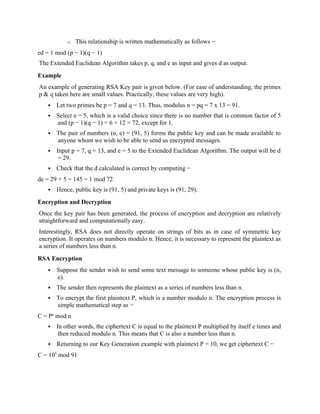 o This relationship is written mathematically as follows −
ed = 1 mod (p − 1)(q − 1)
The Extended Euclidean Algorithm takes p, q, and e as input and gives d as output.
Example
An example of generating RSA Key pair is given below. (For ease of understanding, the primes
p & q taken here are small values. Practically, these values are very high).
 Let two primes be p = 7 and q = 13. Thus, modulus n = pq = 7 x 13 = 91.
 Select e = 5, which is a valid choice since there is no number that is common factor of 5
and (p − 1)(q − 1) = 6 × 12 = 72, except for 1.
 The pair of numbers (n, e) = (91, 5) forms the public key and can be made available to
anyone whom we wish to be able to send us encrypted messages.
 Input p = 7, q = 13, and e = 5 to the Extended Euclidean Algorithm. The output will be d
= 29.
 Check that the d calculated is correct by computing −
de = 29 × 5 = 145 = 1 mod 72
 Hence, public key is (91, 5) and private keys is (91, 29).
Encryption and Decryption
Once the key pair has been generated, the process of encryption and decryption are relatively
straightforward and computationally easy.
Interestingly, RSA does not directly operate on strings of bits as in case of symmetric key
encryption. It operates on numbers modulo n. Hence, it is necessary to represent the plaintext as
a series of numbers less than n.
RSA Encryption
 Suppose the sender wish to send some text message to someone whose public key is (n,
e).
 The sender then represents the plaintext as a series of numbers less than n.
 To encrypt the first plaintext P, which is a number modulo n. The encryption process is
simple mathematical step as −
C = Pe
mod n
 In other words, the ciphertext C is equal to the plaintext P multiplied by itself e times and
then reduced modulo n. This means that C is also a number less than n.
 Returning to our Key Generation example with plaintext P = 10, we get ciphertext C −
C = 105
mod 91
 