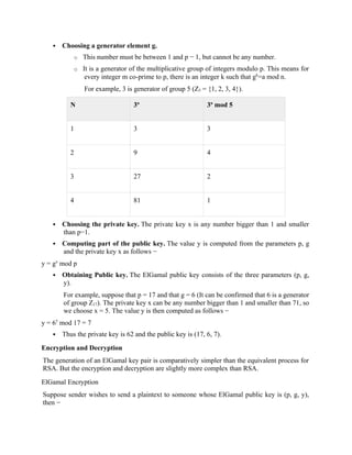  Choosing a generator element g.
o This number must be between 1 and p − 1, but cannot be any number.
o It is a generator of the multiplicative group of integers modulo p. This means for
every integer m co-prime to p, there is an integer k such that gk
=a mod n.
For example, 3 is generator of group 5 (Z5 = {1, 2, 3, 4}).
N 3n
3n
mod 5
1 3 3
2 9 4
3 27 2
4 81 1
 Choosing the private key. The private key x is any number bigger than 1 and smaller
than p−1.
 Computing part of the public key. The value y is computed from the parameters p, g
and the private key x as follows −
y = gx
mod p
 Obtaining Public key. The ElGamal public key consists of the three parameters (p, g,
y).
For example, suppose that p = 17 and that g = 6 (It can be confirmed that 6 is a generator
of group Z17). The private key x can be any number bigger than 1 and smaller than 71, so
we choose x = 5. The value y is then computed as follows −
y = 65
mod 17 = 7
 Thus the private key is 62 and the public key is (17, 6, 7).
Encryption and Decryption
The generation of an ElGamal key pair is comparatively simpler than the equivalent process for
RSA. But the encryption and decryption are slightly more complex than RSA.
ElGamal Encryption
Suppose sender wishes to send a plaintext to someone whose ElGamal public key is (p, g, y),
then −
 