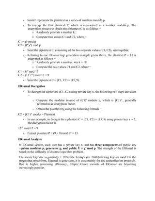  Sender represents the plaintext as a series of numbers modulo p.
 To encrypt the first plaintext P, which is represented as a number modulo p. The
encryption process to obtain the ciphertext C is as follows −
o Randomly generate a number k;
o Compute two values C1 and C2, where −
C1 = gk
mod p
C2 = (P*
yk
) mod p
 Send the ciphertext C, consisting of the two separate values (C1, C2), sent together.
 Referring to our ElGamal key generation example given above, the plaintext P = 13 is
encrypted as follows −
o Randomly generate a number, say k = 10
o Compute the two values C1 and C2, where −
C1 = 610
mod 17
C2 = (13*
710
) mod 17 = 9
 Send the ciphertext C = (C1, C2) = (15, 9).
ElGamal Decryption
 To decrypt the ciphertext (C1, C2) using private key x, the following two steps are taken
−
o Compute the modular inverse of (C1)x
modulo p, which is (C1)-x
, generally
referred to as decryption factor.
o Obtain the plaintext by using the following formula −
C2 × (C1)-x
mod p = Plaintext
 In our example, to decrypt the ciphertext C = (C1, C2) = (15, 9) using private key x = 5,
the decryption factor is
15-5
mod 17 = 9
 Extract plaintext P = (9 × 9) mod 17 = 13.
ElGamal Analysis
In ElGamal system, each user has a private key x. and has three components of public key
− prime modulus p, generator g, and public Y = gx
mod p. The strength of the ElGamal is
based on the difficulty of discrete logarithm problem.
The secure key size is generally > 1024 bits. Today even 2048 bits long key are used. On the
processing speed front, Elgamal is quite slow, it is used mainly for key authentication protocols.
Due to higher processing efficiency, Elliptic Curve variants of ElGamal are becoming
increasingly popular.
 