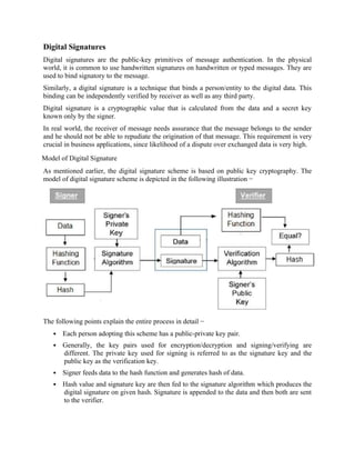 Digital Signatures
Digital signatures are the public-key primitives of message authentication. In the physical
world, it is common to use handwritten signatures on handwritten or typed messages. They are
used to bind signatory to the message.
Similarly, a digital signature is a technique that binds a person/entity to the digital data. This
binding can be independently verified by receiver as well as any third party.
Digital signature is a cryptographic value that is calculated from the data and a secret key
known only by the signer.
In real world, the receiver of message needs assurance that the message belongs to the sender
and he should not be able to repudiate the origination of that message. This requirement is very
crucial in business applications, since likelihood of a dispute over exchanged data is very high.
Model of Digital Signature
As mentioned earlier, the digital signature scheme is based on public key cryptography. The
model of digital signature scheme is depicted in the following illustration −
The following points explain the entire process in detail −
 Each person adopting this scheme has a public-private key pair.
 Generally, the key pairs used for encryption/decryption and signing/verifying are
different. The private key used for signing is referred to as the signature key and the
public key as the verification key.
 Signer feeds data to the hash function and generates hash of data.
 Hash value and signature key are then fed to the signature algorithm which produces the
digital signature on given hash. Signature is appended to the data and then both are sent
to the verifier.
 