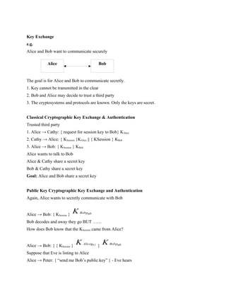 Key Exchange
e.g.
Alice and Bob want to communicate securely
The goal is for Alice and Bob to communicate secretly.
1. Key cannot be transmitted in the clear
2. Bob and Alice may decide to trust a third party
3. The cryptosystems and protocols are known. Only the keys are secret.
Classical Cryptographic Key Exchange & Authentication
Trusted third party
1. Alice → Cathy: { request for session key to Bob} KAlice
2. Cathy → Alice: { KSession }KAlice || { KSession } KBob
3. Alice → Bob: { KSession } KBob
Alice wants to talk to Bob
Alice & Cathy share a secret key
Bob & Cathy share a secret key
Goal: Alice and Bob share a secret key
Public Key Cryptographic Key Exchange and Authentication
Again, Alice wants to secretly communicate with Bob
Alice → Bob: { KSession } BobPub
K
Bob decodes and away they go BUT ……
How does Bob know that the KSession came from Alice?
Alice → Bob: { { KSession } Pr
Alice i
K } BobPub
K
Suppose that Eve is listing to Alice
Alice → Peter: { “send me Bob’s public key” } - Eve hears
Alice Bob
 