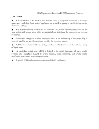 · PKIX Management Functions PKIX Management Protocols
KEY POINTS
◆ Key distribution is the function that delivers a key to two parties who wish to exchange
secure encrypted data. Some sort of mechanism or protocol is needed to provide for the secure
distribution of keys.
◆ Key distribution often involves the use of master keys, which are infrequently used and are
long lasting, and session keys, which are generated and distributed for temporary use between
two parties.
◆ Public-key encryption schemes are secure only if the authenticity of the public key is
assured. A public-key certificate scheme provides the necessary security.
◆ X.509 defines the format for public-key certificates. This format is widely used in a variety
of applications.
◆ A public-key infrastructure (PKI) is defined as the set of hardware, software, people,
policies, and procedures needed to create, manage, store, distribute, and revoke digital
certificates based on asymmetric cryptography.
◆ Typically, PKI implementations make use of X.509 certificates.
 