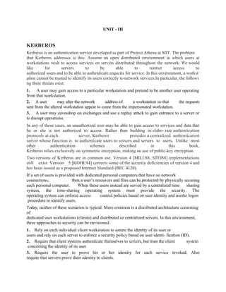 UNIT - III
KERBEROS
Kerberos is an authentication service developed as part of Project Athena at MIT. The problem
that Kerberos addresses is this: Assume an open distributed environment in which users at
workstations wish to access services on servers distributed throughout the network. We would
like for servers to be able to restrict access to
authorized users and to be able to authenticate requests for service. In this environment, a workst
ation cannot be trusted to identify its users correctly to network services.In particular, the followi
ng three threats exist:
1. A user may gain access to a particular workstation and pretend to be another user operating
from that workstation.
2. A user may alter the network address of a workstation so that the requests
sent from the altered workstation appear to come from the impersonated workstation.
3. A user may eavesdrop on exchanges and use a replay attack to gain entrance to a server or
to disrupt operations.
In any of these cases, an unauthorized user may be able to gain access to services and data that
he or she is not authorized to access. Rather than building in elabo- rate authentication
protocols at each server, Kerberos provides a centralized authentication
server whose function is to authenticate users to servers and servers to users. Unlike most
other authentication schemes described in this book,
Kerberos relies exclusively on symmetric encryption, making no use of public-key encryption.
Two versions of Kerberos are in common use. Version 4 [MILL88, STEI88] implementations
still exist. Version 5 [KOHL94] corrects some of the security deficiencies of version 4 and
has been issued as a proposed Internet Standard (RFC 4120).
If a set of users is provided with dedicated personal computers that have no network
connections, then a user’s resources and files can be protected by physically securing
each personal computer. When these users instead are served by a centralized time sharing
system, the time-sharing operating system must provide the security. The
operating system can enforce access control policies based on user identity and usethe logon
procedure to identify users.
Today, neither of these scenarios is typical. More common is a distributed architecture consisting
of
dedicated user workstations (clients) and distributed or centralized servers. In this environment,
three approaches to security can be envisioned.
1. Rely on each individual client workstation to assure the identity of its user or
users and rely on each server to enforce a security policy based on user identi- fication (ID).
2. Require that client systems authenticate themselves to servers, but trust the client system
concerning the identity of its user.
3. Require the user to prove his or her identity for each service invoked. Also
require that servers prove their identity to clients.
 