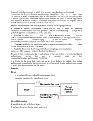 In a small, closed environment in which all systems are owned and operated bya single
organization, the first or perhaps the second strategy may suffice. But in a more open
environment in which network connections to other machines are supported, the third approach
is needed to protect user information and resources housed at the server. Kerberos supports this
third approach. Kerberos assumes a distributed client/server architecture and employs one or
more Kerberos servers to provide an authentication service.
The first published report on Kerberos [STEI88] listed the following requirements.
• Secure: A network eavesdropper should not be able to obtain the necessary
information to impersonate a user. More generally, Kerberos should be strong enough that a
potential opponent does not find it to be the weak link.
• Reliable: For all services that rely on Kerberos for access control,
lack of availability of the Kerberos service means lack of availability of the supported services.
Hence, Kerberos should be highly reliable and should employ a
distributed server architecture with one system able to back up another.
• Transparent: Ideally, the user should not be aware that authentication is taking place
beyond the requirement to enter a password.
• Scalable: The system should be capable of supporting large numbers of clients
and servers. This suggests a modular, distributed architecture.
To support these requirements, the overall scheme of Kerberos is that of a trusted third-party
authentication service that uses a protocol based on that
proposed by Needham and Schroeder [NEED78].
It is trusted in the sense that clients and servers trust Kerberos to mediate their mutual
authentication. Assuming the Kerberos protocol is well designed, then the authentication service
is secure if the Kerberos server itself is secure.
Example:
Ticket
is an unforgeable, non-replayable, authenticated object
names the user & service user allowed to use
Flow of Information
1. user identifies self to Kerberos Server.
2. Kerberos Server verifies the user is authorized.
 