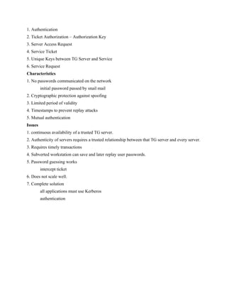 1. Authentication
2. Ticket Authorization – Authorization Key
3. Server Access Request
4. Service Ticket
5. Unique Keys between TG Server and Service
6. Service Request
Characteristics
1. No passwords communicated on the network
initial password passed by snail mail
2. Cryptographic protection against spoofing
3. Limited period of validity
4. Timestamps to prevent replay attacks
5. Mutual authentication
Issues
1. continuous availability of a trusted TG server.
2. Authenticity of servers requires a trusted relationship between that TG server and every server.
3. Requires timely transactions
4. Subverted workstation can save and later replay user passwords.
5. Password guessing works
intercept ticket
6. Does not scale well.
7. Complete solution
all applications must use Kerberos
authentication
 