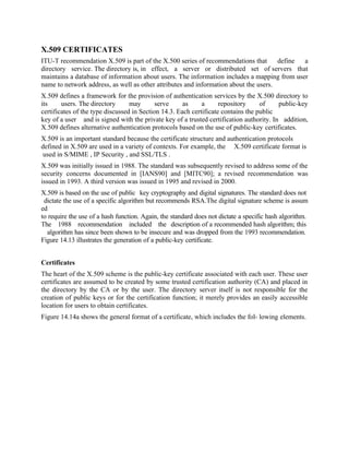 X.509 CERTIFICATES
ITU-T recommendation X.509 is part of the X.500 series of recommendations that define a
directory service. The directory is, in effect, a server or distributed set of servers that
maintains a database of information about users. The information includes a mapping from user
name to network address, as well as other attributes and information about the users.
X.509 defines a framework for the provision of authentication services by the X.500 directory to
its users. The directory may serve as a repository of public-key
certificates of the type discussed in Section 14.3. Each certificate contains the public
key of a user and is signed with the private key of a trusted certification authority. In addition,
X.509 defines alternative authentication protocols based on the use of public-key certificates.
X.509 is an important standard because the certificate structure and authentication protocols
defined in X.509 are used in a variety of contexts. For example, the X.509 certificate format is
used in S/MIME , IP Security , and SSL/TLS .
X.509 was initially issued in 1988. The standard was subsequently revised to address some of the
security concerns documented in [IANS90] and [MITC90]; a revised recommendation was
issued in 1993. A third version was issued in 1995 and revised in 2000.
X.509 is based on the use of public key cryptography and digital signatures. The standard does not
dictate the use of a specific algorithm but recommends RSA.The digital signature scheme is assum
ed
to require the use of a hash function. Again, the standard does not dictate a specific hash algorithm.
The 1988 recommendation included the description of a recommended hash algorithm; this
algorithm has since been shown to be insecure and was dropped from the 1993 recommendation.
Figure 14.13 illustrates the generation of a public-key certificate.
Certificates
The heart of the X.509 scheme is the public-key certificate associated with each user. These user
certificates are assumed to be created by some trusted certification authority (CA) and placed in
the directory by the CA or by the user. The directory server itself is not responsible for the
creation of public keys or for the certification function; it merely provides an easily accessible
location for users to obtain certificates.
Figure 14.14a shows the general format of a certificate, which includes the fol- lowing elements.
 