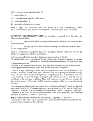 UCA = optional unique identifier of the CA
A = name of user A
UA = optional unique identifier of the user A
Ap = public key of user A
TA = period of validity of the certificate
The CA signs the certificate with its private key. If the corresponding public
key is known to a user, then that user can verify that a certificate signed by the CA is valid.
OBTAINING A USER’S CERTIFICATE User certificates generated by a CA have the
following characteristics:
• Any user with access to the public key of the CA can verify the user public key
that was certified.
• No party other than the certification authority can modify the certificate with-
out this being detected.
Because certificates are unforgeable, they can be placed in a directory without the need for the
directory to make special efforts to protect them.
If all users subscribe to the same CA, then there is a common trust of that CA.
All user certificates can be placed in the directory for access by all users. In addition, a user can
transmit his or her certificate directly to other users. In either case, once
B is in possession of A’s
certificate, B has confidence that messages it encrypts with A’s public key will be secure from
eavesdropping and that messages signed with A’s private key are unforgeable.
If there is a large community of users, it may not be practical for all users to subscribe to the
same CA. Because it is the CA that signs certificates, each par- ticipating user must have a copy
of the CA’s own public key to verify signatures. This public key must be provided to each user
in an absolutely secure (with respect to integrity and authenticity) way so that the user has
confidence in the associated certificates. Thus, with many users, it may be more practical for
there to be a number of CAs, each of which securely provides its public key to some fraction of
the users.
Now suppose that A has obtained a certificate from certification authority X1 and B has obtained
a certificate from CA X2. If A does not securely know the public key of X2, then B’s certificate,
issued by X2, is useless to A. A can read B’s certificate, but A cannot verify the signature.
However, if the two CAs have securely exchanged their own public keys, the following
procedure will enable A to obtain B’s public key.
Step 1 A obtains from the directory the certificate of X2 signed by X1. Because A
securely knows X1’s public key, A can obtain X2’s public key from its certificate and verify it b
y means of X1’s signature on the certificate.
 