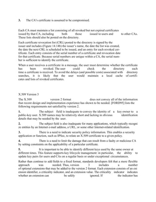3. The CA’s certificate is assumed to be compromised.
Each CA must maintain a list consisting of all revoked but not expired certificates
issued by that CA, including both those issued to users and to other CAs.
These lists should also be posted on the directory.
Each certificate revocation list (CRL) posted to the directory is signed by the
issuer and includes (Figure 14.14b) the issuer’s name, the date the list was created,
the date the next CRL is scheduled to be issued, and an entry for each revoked cer-
tificate. Each entry consists of the serial number of a certificate and revocation date
for that certificate. Because serial numbers are unique within a CA, the serial num-
ber is sufficient to identify the certificate.
When a user receives a certificate in a message, the user must determine whether the certificate
has been revoked. The user could check the directory each
time a certificate is received. To avoid the delays (and possible costs) associated with directory
searches, it is likely that the user would maintain a local cache of certifi-
cates and lists of revoked certificates.
X.509 Version 3
The X.509 version 2 format does not convey all of the information
that recent design and implementation experience has shown to be needed. [FORD95] lists the
following requirements not satisfied by version 2.
1. The subject field is inadequate to convey the identity of a key owner to a
public-key user. X.509 names may be relatively short and lacking in obvious identification
details that may be needed by the user.
2. The subject field is also inadequate for many applications, which typically recogni
ze entities by an Internet e-mail address, a URL, or some other Internet-related identification.
3. There is a need to indicate security policy information. This enables a security
application or function, such as IPSec, to relate an X.509 certificate to a given policy.
4. There is a need to limit the damage that can result from a faulty or malicious CA
by setting constraints on the applicability of a particular certificate.
5. It is important to be able to identify different keys used by the same owner at
different times. This feature supports key lifecycle management: in particular, the ability to
update key pairs for users and CAs on a regular basis or under exceptional circumstances.
Rather than continue to add fields to a fixed format, standards developers felt that a more flexible
approach was needed. Thus, version 3 includes a number
of optional extensions that may be added to the version 2 format. Each extension consists of an ext
ension identifier, a criticality indicator, and an extension value. The criticality indicator indicates
whether an extension can be safely ignored. If the indicator has
 