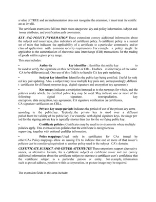a value of TRUE and an implementation does not recognize the extension, it must treat the certific
ate as invalid.
The certificate extensions fall into three main categories: key and policy information, subject and
issuer attributes, and certification path constraints.
KEY AND POLICY INFORMATION These extensions convey additional information about
the subject and issuer keys, plus indicators of certificate policy. A certificate policy is a named
set of rules that indicates the applicability of a certificate to a particular community and/or
class of application with common security requirements. For example, a policy might be
applicable to the authentication of electronic data interchange (EDI) transactions for the trading
of goods within a given price range.
This area includes:
• Authority key identifier: Identifies the public key to
be used to verify the signature on this certificate or CRL. Enables distinct keys of the same
CA to be differentiated. One use of this field is to handle CA key pair updating.
• Subject key identifier: Identifies the public key being certified. Useful for subj
ect key pair updating. Also, a subject may have multiple key pairs and, correspondingly, differen
t certificates for different purposes (e.g., digital signature and encryption key agreement).
• Key usage: Indicates a restriction imposed as to the purposes for which, and the
policies under which, the certified public key may be used. May indicate one or more of the
following: digital signature, nonrepudiation, key
encryption, data encryption, key agreement, CA signature verification on certificates,
CA signature verification on CRLs.
• Private-key usage period: Indicates the period of use of the private key corre-
sponding to the public key. Typically, the private key is used over a different
period from the validity of the public key. For example, with digital signature keys, the usage per
iod for the signing private key is typically shorter than that for the verifying public key.
• Certificate policies: Certificates may be used in environments where multiple
policies apply. This extension lists policies that the certificate is recognized as
supporting, together with optional qualifier information.
• Policy mappings: Used only in certificates for CAs issued by
other CAs. Policy mappings allow an issuing CA to indicate that one or more of that issuer’s
policies can be considered equivalent to another policy used in the subject CA’s domain.
CERTIFICATE SUBJECT AND ISSUER ATTRIBUTES These extensions support alternative
names, in alternative formats, for a certificate subject or certificate issuer and can convey
additional information about the certificate subject to increase a certificate user’s confidence that
the certificate subject is a particular person or entity. For example, information
such as postal address, position within a corporation, or picture image may be required.
The extension fields in this area include:
 