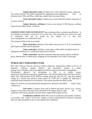 • Subject alternative name: Contains one or more alternative names, using any
of a variety of forms. This field is important for supporting certain applications, such as
electronic mail, EDI, and IPSec, which may employ their own name forms.
• Issuer alternative name: Contains one or more alternative names, using any of
a variety of forms.
• Subject directory attributes: Conveys any desired X.500 directory attribute
values for the subject of this certificate.
CERTIFICATION PATH CONSTRAINTS These extensions allow constraint specifications to
be included in certificates issued for CAs by other CAs. The constraints may restrict the types
of certificates that can be issued by the subject CA or that may
occur subsequently in a certification chain.
The extension fields in this area include:
• Basic constraints: Indicates if the subject may act as a CA. If so, a certification
path length constraint may be specified.
• Name constraints: Indicates a name space within which all subject names in
subsequent certificates in a certification path must be located.
• Policy constraints: Specifies constraints that may require explicit certificate
policy identification or inhibit policy mapping for the remainder of the certifi- cation path.
PUBLIC-KEY INFRASTRUCTURE
RFC 2822 (Internet Security Glossary) defines public-key infrastructure (PKI) as the set of
hardware, software, people, policies, and procedures needed to create,
manage, store, distribute, and revoke digital certificates based on asymmetric cryptography.
The principal objective for developing a PKI is to enable secure,
convenient, and efficient acquisition of public keys. The Internet Engineering Task Force (IETF)
Public Key Infrastructure X.509 (PKIX) working group has been the dri- ving force behind
setting up a formal (and generic) model based on X.509 that is suitable for deploying a
certificate-based architecture on the Internet. This section describes the PKIX model.
Figure 14.16 shows the interrelationship among the key elements of the PKIX model. These
elements are
• End entity: A generic term used to denote end users, devices (e.g., servers,
routers), or any other entity that can be identified in the subject field of a pub- lic key
certificate. End entities typically consume and/or support PKI-related services.
• Certification authority (CA): The issuer of certificates and (usually) certificat
e revocation lists (CRLs). It may also support a variety of administrative functions, although
these are often delegated to one or more Registration Authorities.
 