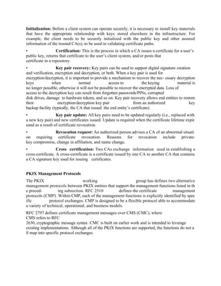 Initialization: Before a client system can operate securely, it is necessary to install key materials
that have the appropriate relationship with keys stored elsewhere in the infrastructure. For
example, the client needs to be securely initialized with the public key and other assured
information of the trusted CA(s), to be used in validating certificate paths.
• Certification: This is the process in which a CA issues a certificate for a user’s
public key, returns that certificate to the user’s client system, and/or posts that
certificate in a repository.
• Key pair recovery: Key pairs can be used to support digital signature creation
and verification, encryption and decryption, or both. When a key pair is used for
encryption/decryption, it is important to provide a mechanism to recover the nec- essary decryption
keys when normal access to the keying material is
no longer possible, otherwise it will not be possible to recover the encrypted data. Loss of
access to the decryption key can result from forgotten passwords/PINs, corrupted
disk drives, damage to hardware tokens, and so on. Key pair recovery allows end entities to restore
their encryption/decryption key pair from an authorized key
backup facility (typically, the CA that issued the end entity’s certificate).
• Key pair update: All key pairs need to be updated regularly (i.e., replaced with
a new key pair) and new certificates issued. Update is required when the certificate lifetime expir
eand as a result of certificate revocation.
• Revocation request: An authorized person advises a CA of an abnormal situati
on requiring certificate revocation. Reasons for revocation include private-
key compromise, change in affiliation, and name change.
• Cross certification: Two CAs exchange information used in establishing a
cross-certificate. A cross-certificate is a certificate issued by one CA to another CA that contains
a CA signature key used for issuing certificates.
PKIX Management Protocols
The PKIX working group has defines two alternative
management protocols between PKIX entities that support the management functions listed in th
e preced- ing subsection. RFC 2510 defines the certificate management
protocols (CMP). Within CMP, each of the management functions is explicitly identified by spec
ific protocol exchanges. CMP is designed to be a flexible protocol able to accommodate
a variety of technical, operational, and business models.
RFC 2797 defines certificate management messages over CMS (CMC), where
CMS refers to RFC
2630, cryptographic message syntax. CMC is built on earlier work and is intended to leverage
existing implementations. Although all of the PKIX functions are supported, the functions do not a
ll map into specific protocol exchanges.
 
