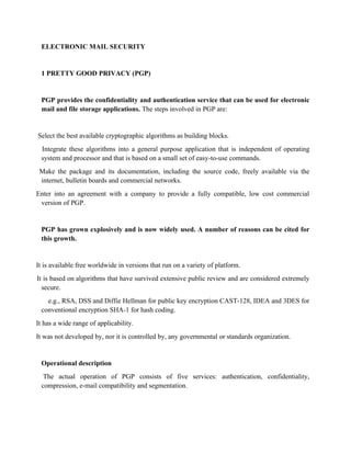 ELECTRONIC MAIL SECURITY
1 PRETTY GOOD PRIVACY (PGP)
PGP provides the confidentiality and authentication service that can be used for electronic
mail and file storage applications. The steps involved in PGP are:
Select the best available cryptographic algorithms as building blocks.
Integrate these algorithms into a general purpose application that is independent of operating
system and processor and that is based on a small set of easy-to-use commands.
Make the package and its documentation, including the source code, freely available via the
internet, bulletin boards and commercial networks.
Enter into an agreement with a company to provide a fully compatible, low cost commercial
version of PGP.
PGP has grown explosively and is now widely used. A number of reasons can be cited for
this growth.
It is available free worldwide in versions that run on a variety of platform.
It is based on algorithms that have survived extensive public review and are considered extremely
secure.
e.g., RSA, DSS and Diffie Hellman for public key encryption CAST-128, IDEA and 3DES for
conventional encryption SHA-1 for hash coding.
It has a wide range of applicability.
It was not developed by, nor it is controlled by, any governmental or standards organization.
Operational description
The actual operation of PGP consists of five services: authentication, confidentiality,
compression, e-mail compatibility and segmentation.
 