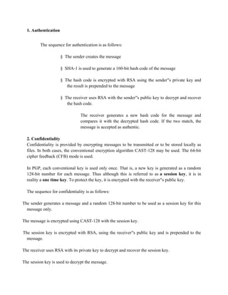 1. Authentication
The sequence for authentication is as follows:
§ The sender creates the message
§ SHA-1 is used to generate a 160-bit hash code of the message
§ The hash code is encrypted with RSA using the sender s private key and
‟s private key and
the result is prepended to the message
§ The receiver uses RSA with the sender s public key to decrypt and recover
‟s private key and
the hash code.
The receiver generates a new hash code for the message and
compares it with the decrypted hash code. If the two match, the
message is accepted as authentic.
2. Confidentiality
Confidentiality is provided by encrypting messages to be transmitted or to be stored locally as
files. In both cases, the conventional encryption algorithm CAST-128 may be used. The 64-bit
cipher feedback (CFB) mode is used.
In PGP, each conventional key is used only once. That is, a new key is generated as a random
128-bit number for each message. Thus although this is referred to as a session key, it is in
reality a one time key. To protect the key, it is encrypted with the receiver s public key.
‟s private key and
The sequence for confidentiality is as follows:
The sender generates a message and a random 128-bit number to be used as a session key for this
message only.
The message is encrypted using CAST-128 with the session key.
The session key is encrypted with RSA, using the receiver s public key and is prepended to the
‟s private key and
message.
The receiver uses RSA with its private key to decrypt and recover the session key.
The session key is used to decrypt the message.
 