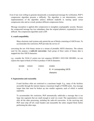 Even if one were willing to generate dynamically a recompressed message fro verification, PGP s
‟s private key and
compression algorithm presents a difficulty. The algorithm is not deterministic; various
implementations of the algorithm achieve different tradeoffs in running speed versus
compression ratio and as a result, produce different compression forms.
Message encryption is applied after compression to strengthen cryptographic security. Because
the compressed message has less redundancy than the original plaintext, cryptanalysis is more
difficult. The compression algorithm used is ZIP.
4. e-mail compatibility
Many electronic mail systems only permit the use of blocks consisting of ASCII texts. To
accommodate this restriction, PGP provides the service of
converting the raw 8-bit binary stream to a stream of printable ASCII characters. The scheme
used for this purpose is radix-64 conversion. Each group of three octets of binary data is
mapped into four ASCII characters.
e.g., consider the 24-bit (3 octets) raw text sequence 00100011 01011100 10010001, we can
express this input in block of 6-bits to produce 4 ASCII characters.
5. Segmentation and reassembly
E-mail facilities often are restricted to a maximum length. E.g., many of the facilities
accessible through the internet impose a maximum length of 50,000 octets. Any message
longer than that must be broken up into smaller segments, each of which is mailed
separately.
To accommodate this restriction, PGP automatically subdivides a message that is too
large into segments that are small enough to send via e-mail. The segmentation is done
after all the other processing, including the radix-64 conversion. At the receiving end,
PGP must strip off all e-mail headers and reassemble the entire original block before
performing the other steps.
 