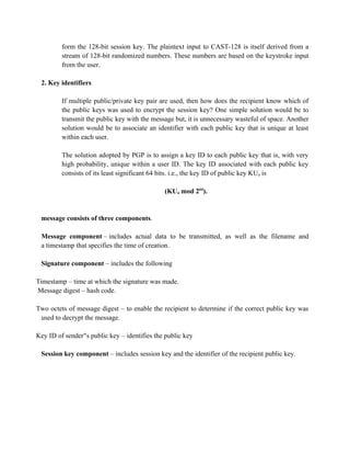 form the 128-bit session key. The plaintext input to CAST-128 is itself derived from a
stream of 128-bit randomized numbers. These numbers are based on the keystroke input
from the user.
2. Key identifiers
If multiple public/private key pair are used, then how does the recipient know which of
the public keys was used to encrypt the session key? One simple solution would be to
transmit the public key with the message but, it is unnecessary wasteful of space. Another
solution would be to associate an identifier with each public key that is unique at least
within each user.
The solution adopted by PGP is to assign a key ID to each public key that is, with very
high probability, unique within a user ID. The key ID associated with each public key
consists of its least significant 64 bits. i.e., the key ID of public key KUa is
(KUa mod 264
).
message consists of three components.
Message component – includes actual data to be transmitted, as well as the filename and
a timestamp that specifies the time of creation.
Signature component – includes the following
Timestamp – time at which the signature was made.
Message digest – hash code.
Two octets of message digest – to enable the recipient to determine if the correct public key was
used to decrypt the message.
Key ID of sender s public key –
‟s private key and identifies the public key
Session key component – includes session key and the identifier of the recipient public key.
 