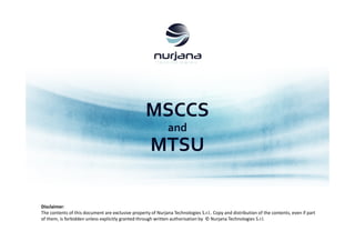MSCCS
and
MTSU
Disclaimer:
The contents of this document are exclusive property of Nurjana Technologies S.r.l.. Copy and distribution of the contents, even if part
of them, is forbidden unless explicitly granted through written authorisation by © Nurjana Technologies S.r.l.
 