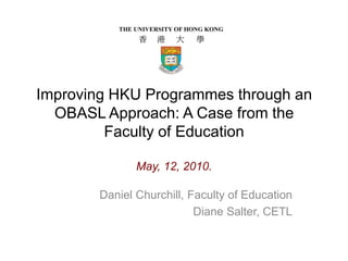 Improving HKU Programmes through an OBASL Approach: A Case from the Faculty of Education May, 12, 2010. Daniel Churchill, Faculty of Education Diane Salter, CETL 