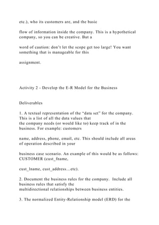 etc.), who its customers are, and the basic
flow of information inside the company. This is a hypothetical
company, so you can be creative. But a
word of caution: don’t let the scope get too large! You want
something that is manageable for this
assignment.
Activity 2 - Develop the E-R Model for the Business
Deliverables
1. A textual representation of the “data set” for the company.
This is a list of all the data values that
the company needs (or would like to) keep track of in the
business. For example: customers
name, address, phone, email, etc. This should include all areas
of operation described in your
business case scenario. An example of this would be as follows:
CUSTOMER (cust_fname,
cust_lname, cust_address…etc).
2. Document the business rules for the company. Include all
business rules that satisfy the
multidirectional relationships between business entities.
3. The normalized Entity-Relationship model (ERD) for the
 