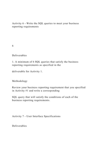 Activity 6 - Write the SQL queries to meet your business
reporting requirements
6
Deliverables
1. A minimum of 6 SQL queries that satisfy the business
reporting requirements as specified in the
deliverable for Activity 1.
Methodology
Review your business reporting requirement that you specified
in Activity #1 and write a corresponding
SQL query that will satisfy the conditions of each of the
business reporting requirements.
Activity 7 - User Interface Specifications
Deliverables
 