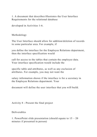 1. A document that describes/illustrates the User Interface
Requirements for the relational database
developed in Activities 1-6.
Methodology
The User Interface should allow for addition/deletion of records
in some particular area. For example, if
you define the interface for the Employee Relations department,
then the interface specification would
call for access to the tables that contain the employee data.
Your interface specification would include the
specific table and attributes, as well as any exclusion of
attributes. For example, you may not want the
salary information shown if the interface is for a secretary in
the Employee Relations department. Your
document will define the user interface that you will build.
Activity 8 - Present the final project
Deliverables
1. PowerPoint slide presentation (should equate to 15 – 20
minutes if presented in person)
 