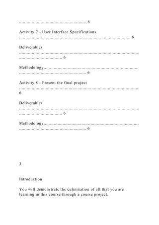 ..................................................... 6
Activity 7 - User Interface Specifications
........................................................................................ 6
Deliverables
...............................................................................................
.................................. 6
Methodology...........................................................................
..................................................... 6
Activity 8 - Present the final project
...............................................................................................
6
Deliverables
...............................................................................................
.................................. 6
Methodology...........................................................................
..................................................... 6
3
Introduction
You will demonstrate the culmination of all that you are
learning in this course through a course project.
 