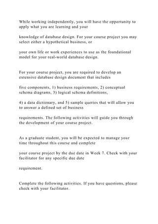 While working independently, you will have the opportunity to
apply what you are learning and your
knowledge of database design. For your course project you may
select either a hypothetical business, or
your own life or work experiences to use as the foundational
model for your real-world database design.
For your course project, you are required to develop an
extensive database design document that includes
five components, 1) business requirements, 2) conceptual
schema diagrams, 3) logical schema definitions,
4) a data dictionary, and 5) sample queries that will allow you
to answer a defined set of business
requirements. The following activities will guide you through
the development of your course project.
As a graduate student, you will be expected to manage your
time throughout this course and complete
your course project by the due date in Week 7. Check with your
facilitator for any specific due date
requirement.
Complete the following activities. If you have questions, please
check with your facilitator.
 
