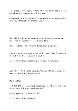 This exercise is designed to take what you developed in week 3
and allow you to create data dependency
diagrams by working through the normal form steps and rules.
As you go through this process, you may
4
find additional normal form discrepancies that you may have
missed in the design process. Please define
all dependencies in your data dependency diagrams.
Please provide your peer review with constructive feedback to
at least two other learners this week to
enable for a cohesive learning experience for everyone.
Activity 1 - Writing the Business Case and Documenting the
Business Reporting Requirements
Deliverables
1. A 300-500 word Abstract (single spaced, 12 point font) that
answers the following questions about
your (hypothetical) business case:
a. The name of the business
 